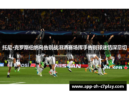 托尼·克罗斯伯纳乌告别战泪洒赛场挥手告别球迷情深意切